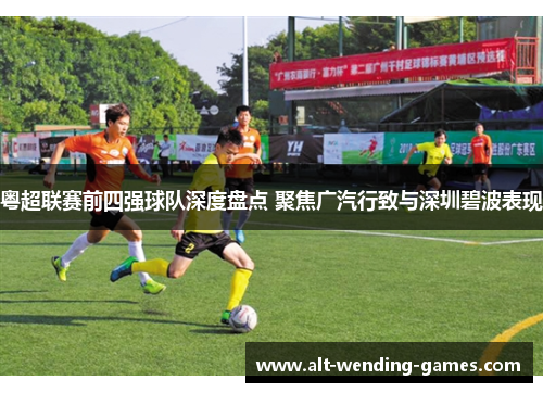 粤超联赛前四强球队深度盘点 聚焦广汽行致与深圳碧波表现 粤超联赛前四强球队深度盘点 聚焦广汽行致与深圳碧波表现