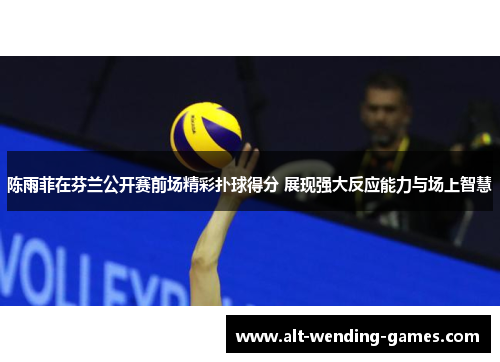 陈雨菲在芬兰公开赛前场精彩扑球得分 展现强大反应能力与场上智慧 陈雨菲在芬兰公开赛前场精彩扑球得分 展现强大反应能力与场上智慧