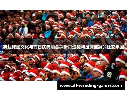 英超球迷文化与节日庆典融合探析打造独特足球盛宴的社交氛围 英超球迷文化与节日庆典融合探析打造独特足球盛宴的社交氛围