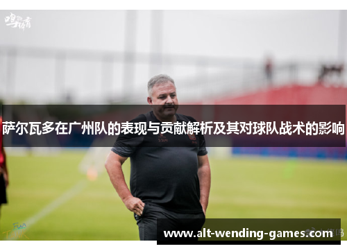 萨尔瓦多在广州队的表现与贡献解析及其对球队战术的影响