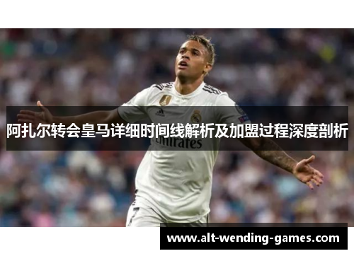 阿扎尔转会皇马详细时间线解析及加盟过程深度剖析