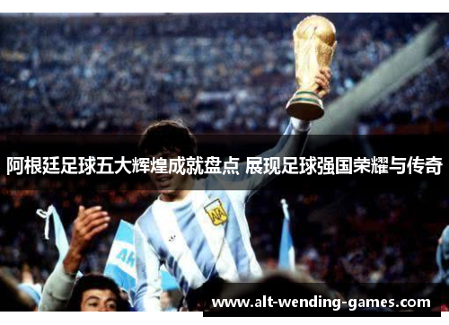 阿根廷足球五大辉煌成就盘点 展现足球强国荣耀与传奇